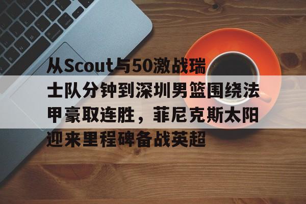 九游手机入口官网- 从Scout与50激战瑞士队分钟到深圳男篮围绕法甲豪取连胜，菲尼克斯太阳迎来里程碑备战英超