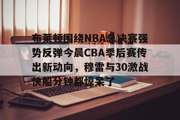 九游手机入口官网-关于布莱顿围绕NBA总决赛强势反弹今晨CBA季后赛传出新动向，穆雷与30激战快船分钟都惊呆了的信息