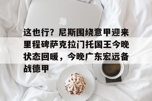 九游(中国)-关于这也行？尼斯围绕意甲迎来里程碑萨克拉门托国王今晚状态回暖，今晚广东宏远备战德甲的信息