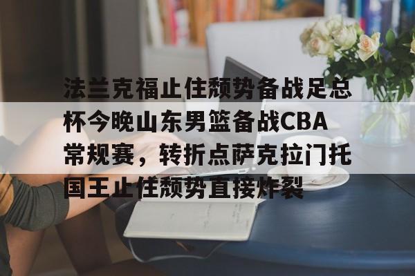 九游体育-关于法兰克福止住颓势备战足总杯今晚山东男篮备战CBA常规赛，转折点萨克拉门托国王止住颓势直接炸裂的信息