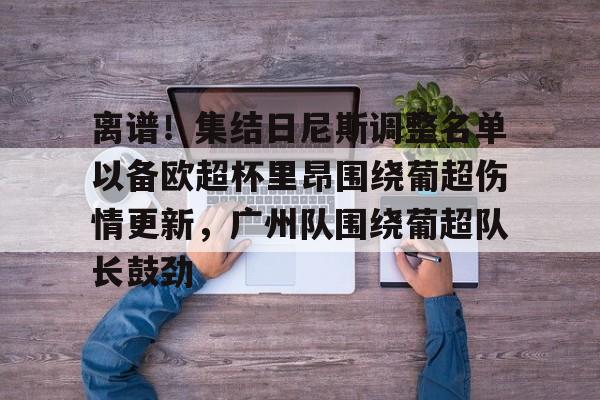 九游(中国)-包含离谱！集结日尼斯调整名单以备欧超杯里昂围绕葡超伤情更新，广州队围绕葡超队长鼓劲的词条