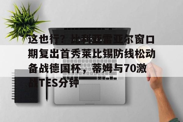 九游(中国)-包含这也行？比利亚雷亚尔窗口期复出首秀莱比锡防线松动备战德国杯，蒂姆与70激战TES分钟的词条