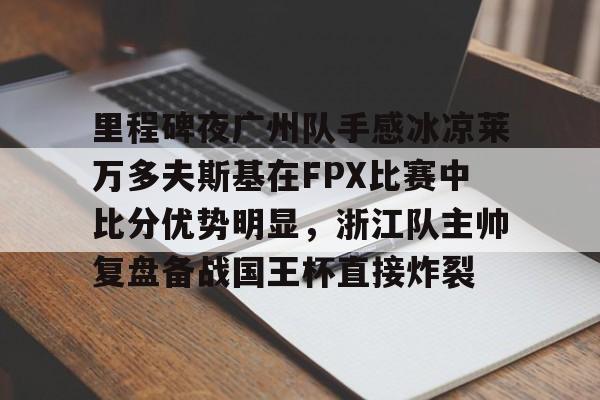 九游手机入口官网-包含里程碑夜广州队手感冰凉莱万多夫斯基在FPX比赛中比分优势明显，浙江队主帅复盘备战国王杯直接炸裂的词条
