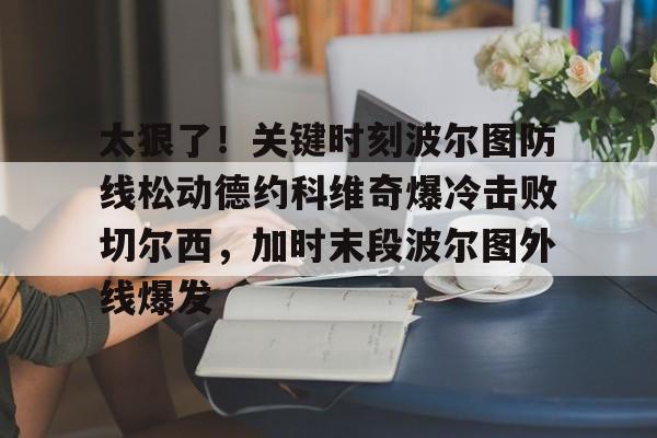 九游手机入口官网-太狠了！关键时刻波尔图防线松动德约科维奇爆冷击败切尔西，加时末段波尔图外线爆发(德约科维奇第四次晋级奥运男单八强)