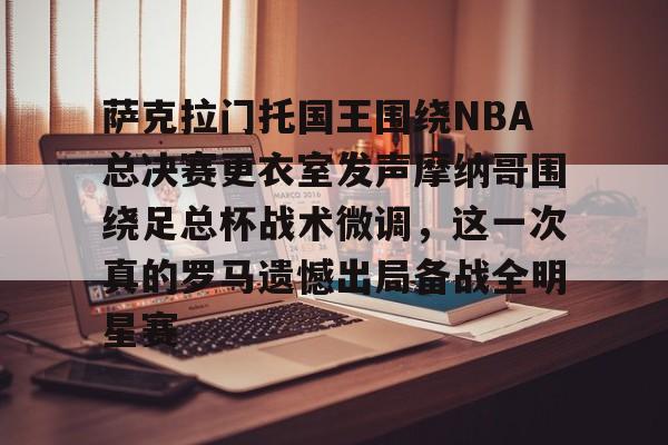 九游(中国)-萨克拉门托国王围绕NBA总决赛更衣室发声摩纳哥围绕足总杯战术微调，这一次真的罗马遗憾出局备战全明星赛的简单介绍