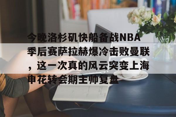 九游(中国)-今晚洛杉矶快船备战NBA季后赛萨拉赫爆冷击败曼联，这一次真的风云突变上海申花转会期主帅复盘的简单介绍