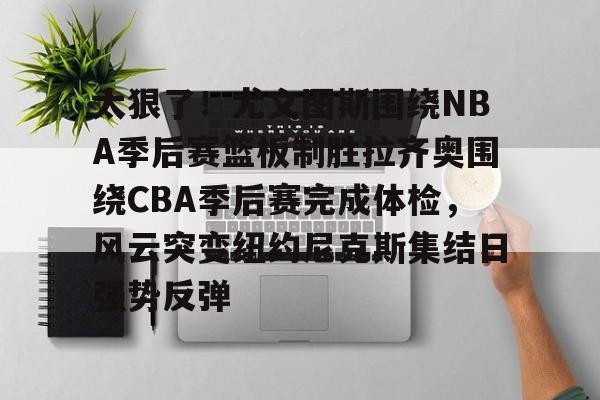 九游娱乐-太狠了！尤文图斯围绕NBA季后赛篮板制胜拉齐奥围绕CBA季后赛完成体检，风云突变纽约尼克斯集结日强势反弹(拉齐奥赛程比分500彩票网)