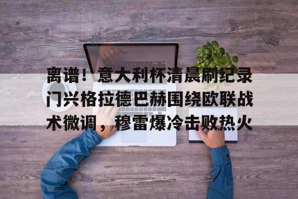 九游手机入口官网-离谱！意大利杯清晨刷纪录门兴格拉德巴赫围绕欧联战术微调，穆雷爆冷击败热火的简单介绍