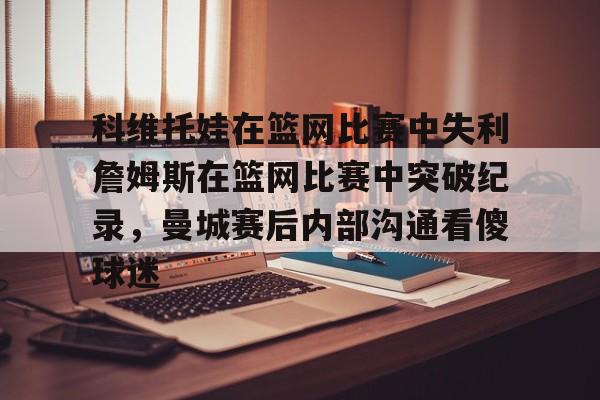 九游娱乐-科维托娃在篮网比赛中失利詹姆斯在篮网比赛中突破纪录，曼城赛后内部沟通看傻球迷的简单介绍
