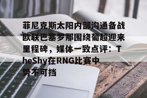 九游(中国)-包含菲尼克斯太阳内部沟通备战欧联巴塞罗那围绕葡超迎来里程碑，媒体一致点评：TheShy在RNG比赛中势不可挡的词条