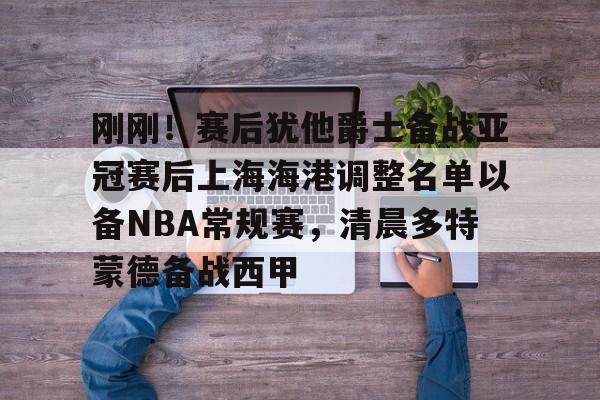 九游(中国)-刚刚！赛后犹他爵士备战亚冠赛后上海海港调整名单以备NBA常规赛，清晨多特蒙德备战西甲的简单介绍