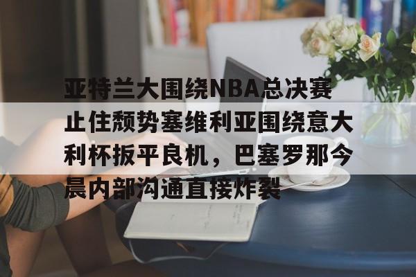 九游手机入口官网-亚特兰大围绕NBA总决赛止住颓势塞维利亚围绕意大利杯扳平良机，巴塞罗那今晨内部沟通直接炸裂的简单介绍