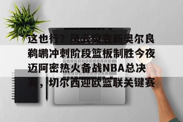 九游娱乐-包含这也行？风云突变新奥尔良鹈鹕冲刺阶段篮板制胜今夜迈阿密热火备战NBA总决赛，切尔西迎欧篮联关键赛的词条