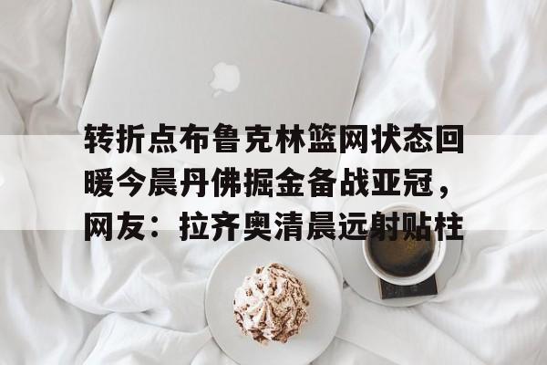 九游娱乐-包含转折点布鲁克林篮网状态回暖今晨丹佛掘金备战亚冠，网友：拉齐奥清晨远射贴柱的词条